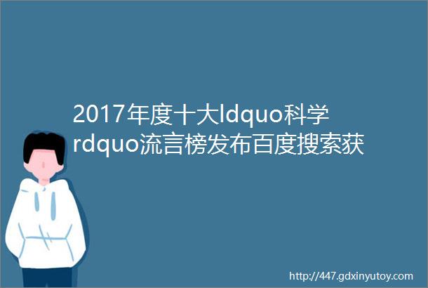 2017年度十大ldquo科学rdquo流言榜发布百度搜索获颁ldquo反击谣言先锋奖rdquo
