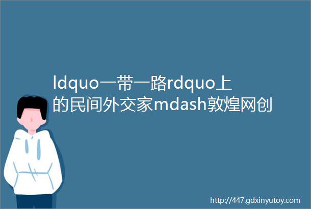 ldquo一带一路rdquo上的民间外交家mdash敦煌网创始人兼CEO王树彤女士